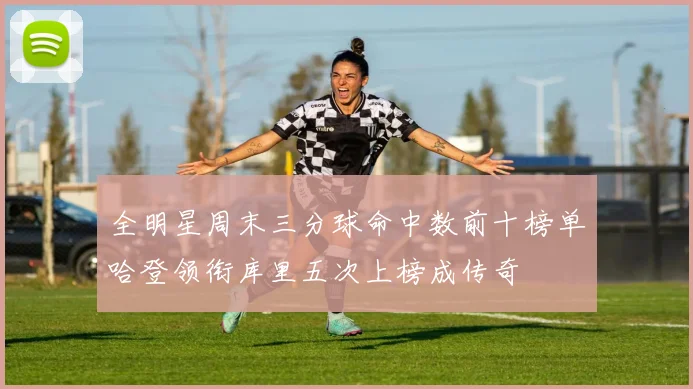 全明星周末三分球命中数前十榜单哈登领衔库里五次上榜成传奇