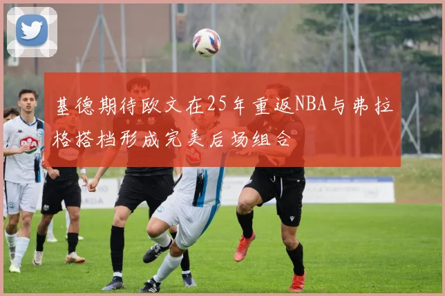 基德期待欧文在25年重返NBA与弗拉格搭档形成完美后场组合