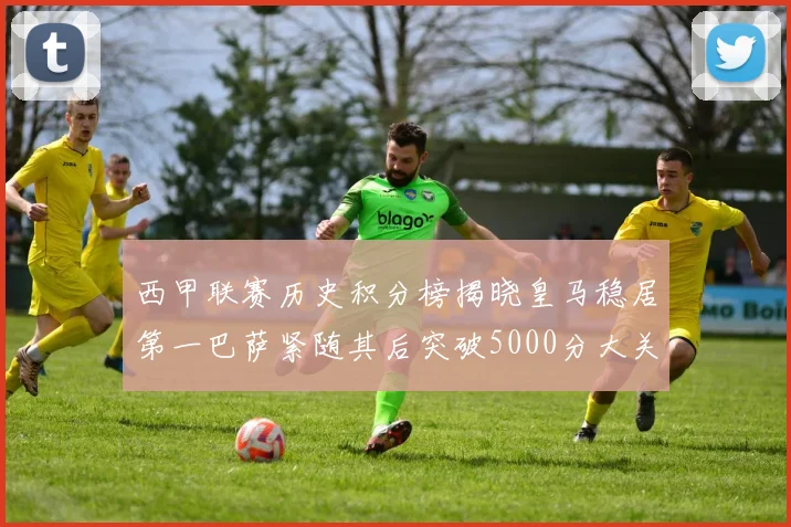 西甲联赛历史积分榜揭晓皇马稳居第一巴萨紧随其后突破5000分大关