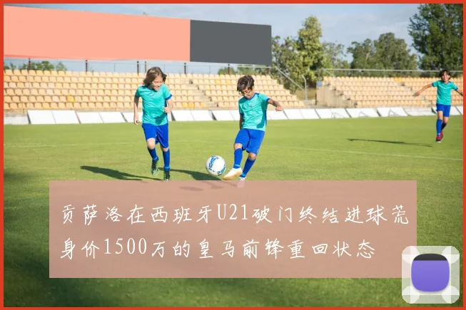 贡萨洛在西班牙U21破门终结进球荒身价1500万的皇马前锋重回状态