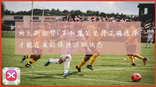 纳瓦斯称赞C罗和魔笛坚持正确选择才能在高龄保持顶级状态