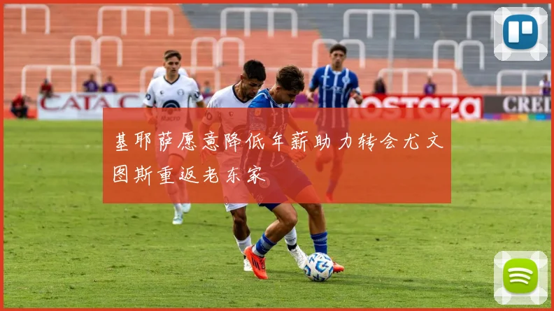 基耶萨愿意降低年薪助力转会尤文图斯重返老东家