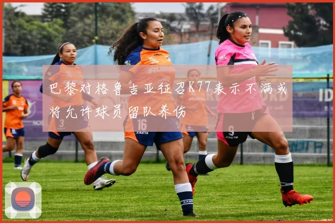 巴黎对格鲁吉亚征召K77表示不满或将允许球员留队养伤