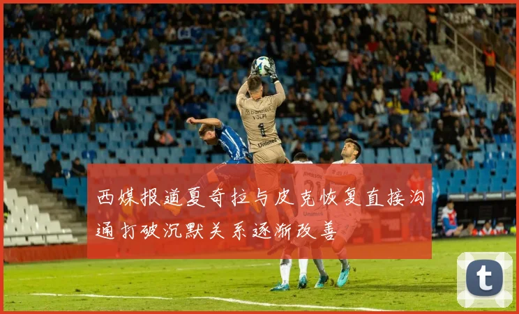 西媒报道夏奇拉与皮克恢复直接沟通打破沉默关系逐渐改善