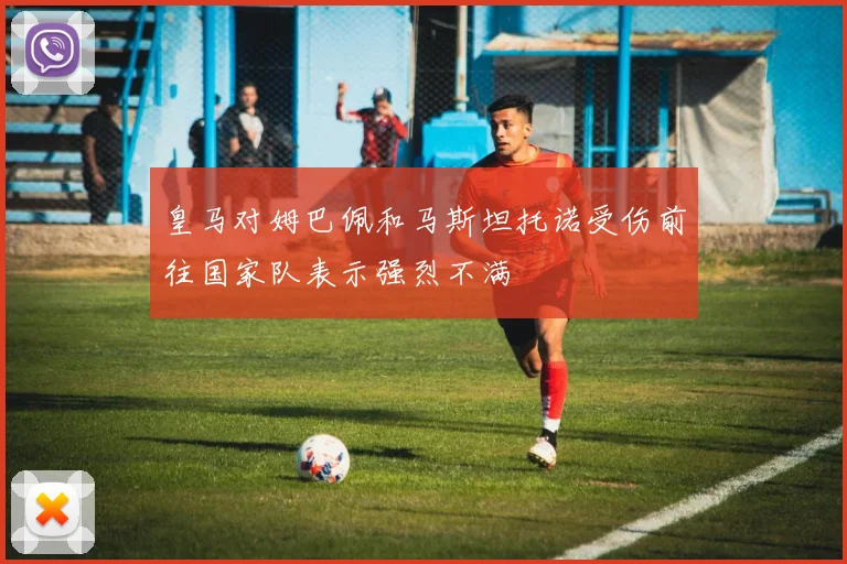 皇马对姆巴佩和马斯坦托诺受伤前往国家队表示强烈不满