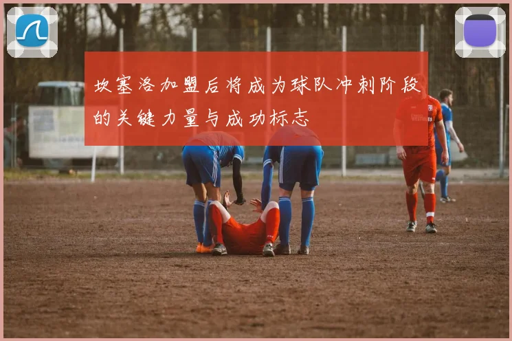 坎塞洛加盟后将成为球队冲刺阶段的关键力量与成功标志
