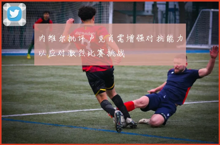 内维尔批评卢克肖需增强对抗能力以应对激烈比赛挑战