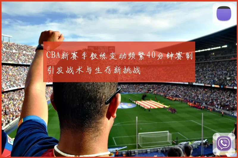 CBA新赛季教练变动频繁40分钟赛制引发战术与生存新挑战
