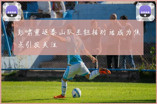 彭啸重返泰山队王钰栋对话成为焦点引发关注