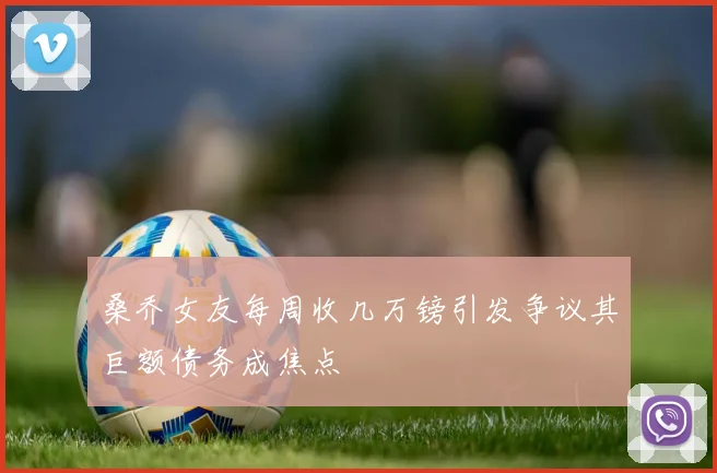 桑乔女友每周收几万镑引发争议其巨额债务成焦点