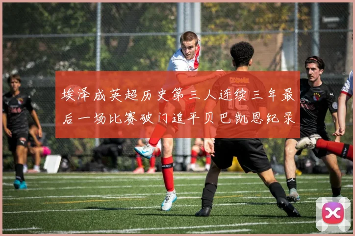 埃泽成英超历史第三人连续三年最后一场比赛破门追平贝巴凯恩纪录