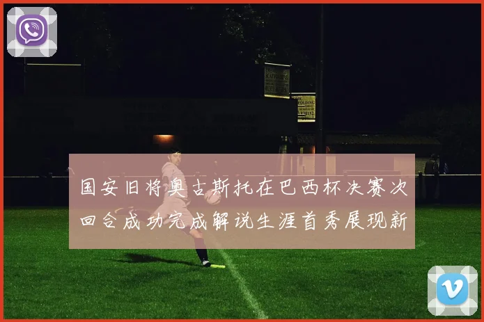 国安旧将奥古斯托在巴西杯决赛次回合成功完成解说生涯首秀展现新风采
