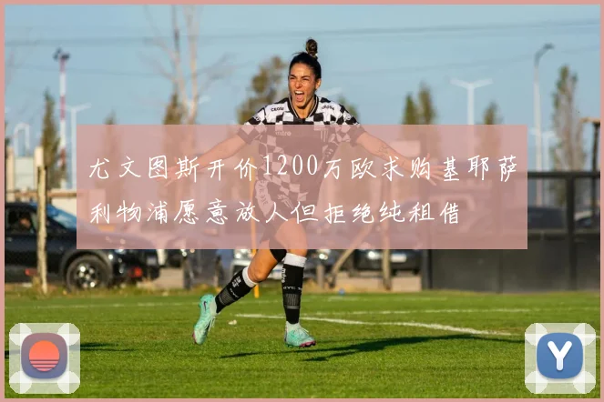 尤文图斯开价1200万欧求购基耶萨利物浦愿意放人但拒绝纯租借