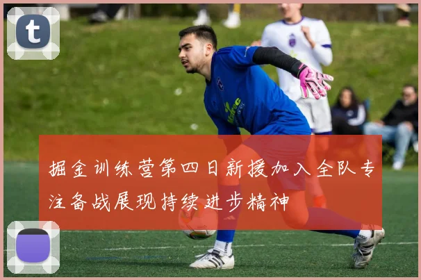 掘金训练营第四日新援加入全队专注备战展现持续进步精神