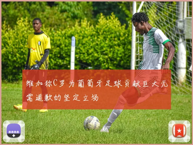 维加称C罗为葡萄牙足球贡献巨大无需道歉的坚定立场