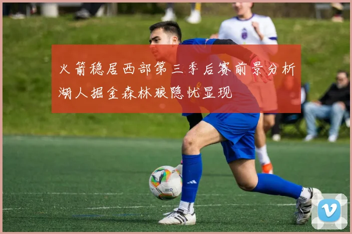 火箭稳居西部第三季后赛前景分析湖人掘金森林狼隐忧显现