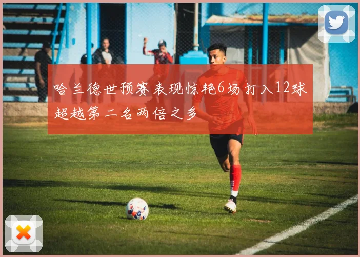 哈兰德世预赛表现惊艳6场打入12球超越第二名两倍之多