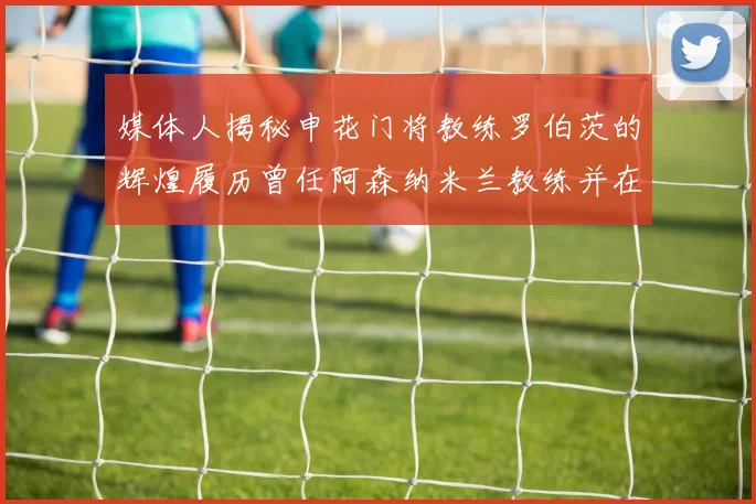 媒体人揭秘申花门将教练罗伯茨的辉煌履历曾任阿森纳米兰教练并在华夏执教